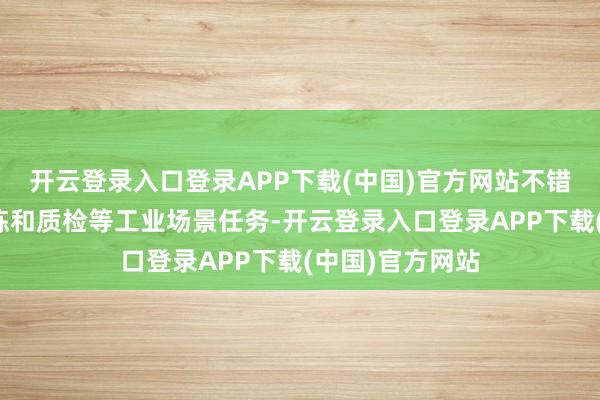 开云登录入口登录APP下载(中国)官方网站不错完成搬运、分拣和质检等工业场景任务-开云登录入口登录APP下载(中国)官方网站