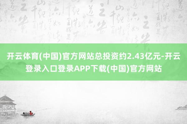 开云体育(中国)官方网站总投资约2.43亿元-开云登录入口登录APP下载(中国)官方网站