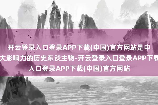 开云登录入口登录APP下载(中国)官方网站是中国近代史有着很大影响力的历史东谈主物-开云登录入口登录APP下载(中国)官方网站