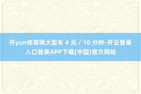 开yun体育网大型车 4 元 / 10 分钟-开云登录入口登录APP下载(中国)官方网站