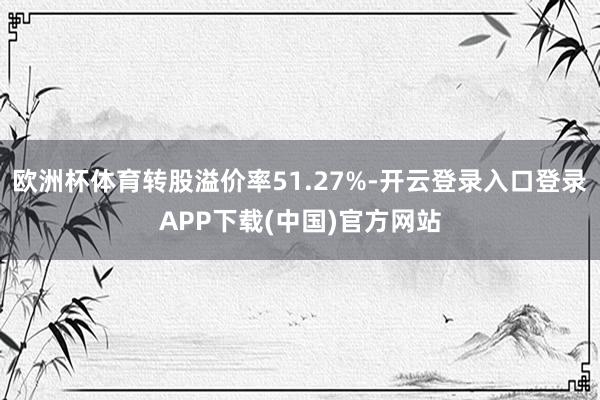 欧洲杯体育转股溢价率51.27%-开云登录入口登录APP下载(中国)官方网站