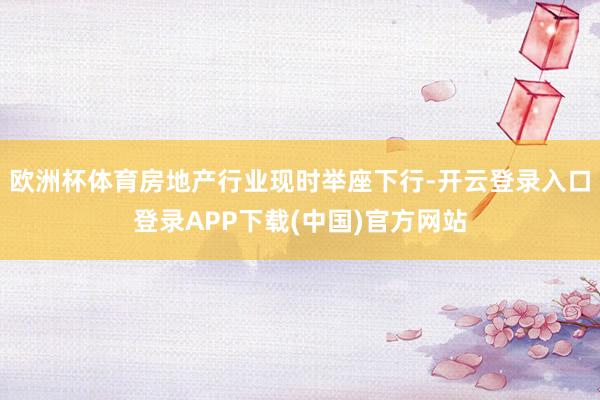 欧洲杯体育房地产行业现时举座下行-开云登录入口登录APP下载(中国)官方网站