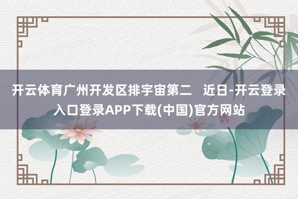 开云体育广州开发区排宇宙第二 近日-开云登录入口登录APP下载(中国)官方网站