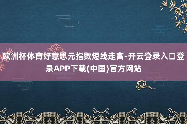 欧洲杯体育好意思元指数短线走高-开云登录入口登录APP下载(中国)官方网站
