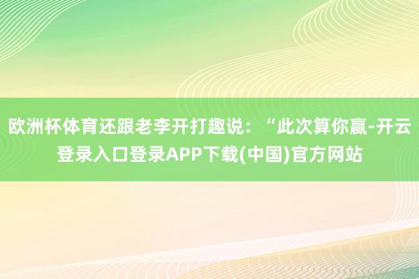 欧洲杯体育还跟老李开打趣说：“此次算你赢-开云登录入口登录APP下载(中国)官方网站