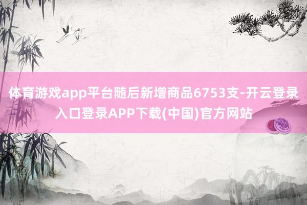 体育游戏app平台随后新增商品6753支-开云登录入口登录APP下载(中国)官方网站