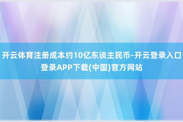 开云体育注册成本约10亿东谈主民币-开云登录入口登录APP下载(中国)官方网站