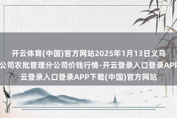 开云体育(中国)官方网站2025年1月13日义乌市商场发展集团有限公司农批管理分公司价钱行情-开云登录入口登录APP下载(中国)官方网站