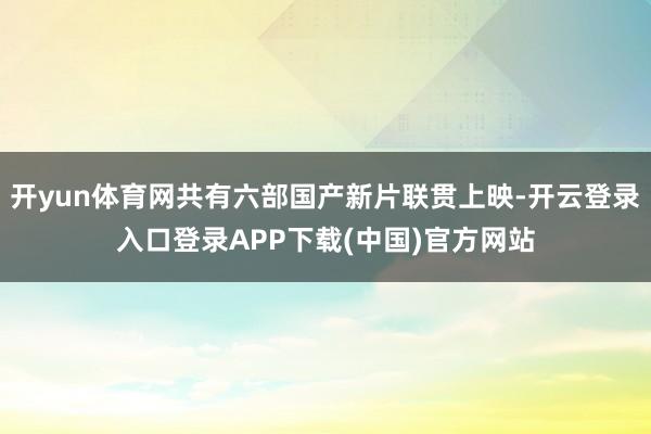 开yun体育网共有六部国产新片联贯上映-开云登录入口登录APP下载(中国)官方网站