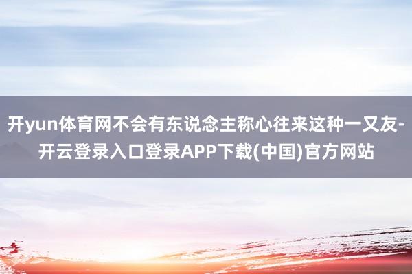 开yun体育网不会有东说念主称心往来这种一又友-开云登录入口登录APP下载(中国)官方网站