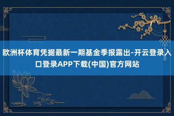 欧洲杯体育凭据最新一期基金季报露出-开云登录入口登录APP下载(中国)官方网站