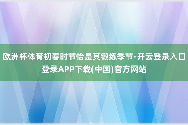 欧洲杯体育初春时节恰是其锻练季节-开云登录入口登录APP下载(中国)官方网站