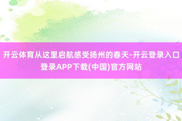 开云体育从这里启航感受扬州的春天-开云登录入口登录APP下载(中国)官方网站